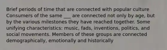 Brief periods of time that are connected with popular culture Consumers of the same ___ are connected not only by age, but by the various milestones they have reached together. Some unifying characteristics: music, fads, inventions, politics, and social movements. Members of these groups are connected demographically, emotionally and historically