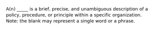 A(n) _____ is a brief, precise, and unambiguous description of a policy, procedure, or principle within a specific organization. Note: the blank may represent a single word or a phrase.