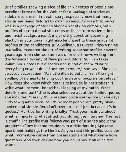 Brief profiles showing a slice of life or vignettes of people are excellent formats for the Web or for a package of stories as sidebars to a main in-depth story, especially now that many stories are being tailored to small screens. An idea that works well is a package of stories about diversity on campus, with profiles of international stu- dents or those from varied ethnic and racial backgrounds. A major story about an upcoming election in your town might also lend itself to these snapshot profiles of the candidates. Julie Sullivan, a Pulitzer Prize-winning journalist, mastered the art of writing snapshot profiles several years ago when she won an award for short news writing from the American Society of Newspaper Editors. Sullivan takes voluminous notes but discards about half of them. "I write everything down. I don't trust my memory," she says. She also stresses observation. "Pay attention to details, from the right spelling of names to finding out the date of people's birthdays." How does she know which details to include in her stories? "I write what I remem- ber without looking at my notes. What details stand out?" She is also selective about the limited quotes she includes. "I really think readers glaze over quotes," she says. "I do few quotes because I think most people are pretty plain-spoken and simple. You don't need to use it just because it's in quotes." Her tips for writing briefly: "Trust your instincts about what is important, what struck you during the interview. The rest is chaff." The profile that follows was part of a series about the problems of low-income residents in a deteriorating Spokane apartment building, the Merlin. As you read this profile, consider what information came from observations and what came from questions. And then decide how you could say it all in as few words.