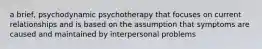 a brief, psychodynamic psychotherapy that focuses on current relationships and is based on the assumption that symptoms are caused and maintained by interpersonal problems