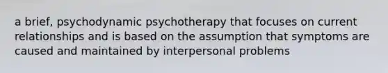 a brief, psychodynamic psychotherapy that focuses on current relationships and is based on the assumption that symptoms are caused and maintained by interpersonal problems