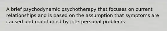 A brief psychodynamic psychotherapy that focuses on current relationships and is based on the assumption that symptoms are caused and maintained by interpersonal problems