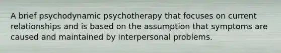 A brief psychodynamic psychotherapy that focuses on current relationships and is based on the assumption that symptoms are caused and maintained by interpersonal problems.