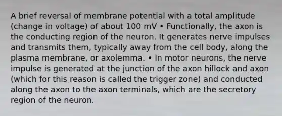 A brief reversal of membrane potential with a total amplitude (change in voltage) of about 100 mV • Functionally, the axon is the conducting region of the neuron. It generates nerve impulses and transmits them, typically away from the cell body, along the plasma membrane, or axolemma. • In motor neurons, the nerve impulse is generated at the junction of the axon hillock and axon (which for this reason is called the trigger zone) and conducted along the axon to the axon terminals, which are the secretory region of the neuron.