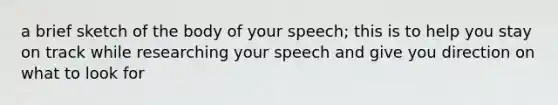 a brief sketch of the body of your speech; this is to help you stay on track while researching your speech and give you direction on what to look for