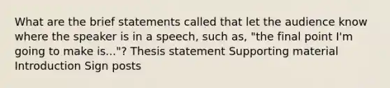 What are the brief statements called that let the audience know where the speaker is in a speech, such as, "the final point I'm going to make is..."? Thesis statement Supporting material Introduction Sign posts