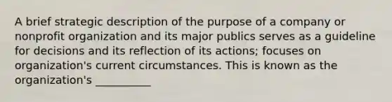 A brief strategic description of the purpose of a company or nonprofit organization and its major publics serves as a guideline for decisions and its reflection of its actions; focuses on organization's current circumstances. This is known as the organization's __________