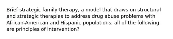 Brief strategic family therapy, a model that draws on structural and strategic therapies to address drug abuse problems with African-American and Hispanic populations, all of the following are principles of intervention?