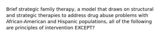 Brief strategic family therapy, a model that draws on structural and strategic therapies to address drug abuse problems with African-American and Hispanic populations, all of the following are principles of intervention EXCEPT?