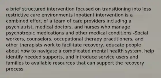 a brief structured intervention focused on transitioning into less restrictive care environments Inpatient intervention is a combined effort of a team of care providers including a psychiatrist, medical doctors, and nurses who manage psychotropic medications and other medical conditions -Social workers, counselors, occupational therapy practitioners, and other therapists work to facilitate recovery, educate people about how to navigate a complicated mental health system, help identify needed supports, and introduce service users and families to available resources that can support the recovery process