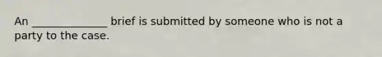 An ______________ brief is submitted by someone who is not a party to the case.