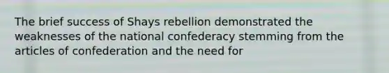 The brief success of Shays rebellion demonstrated the weaknesses of the national confederacy stemming from the articles of confederation and the need for