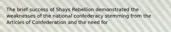 The brief success of Shays Rebellion demonstrated the weaknesses of the national confederacy stemming from the Articles of Confederation and the need for