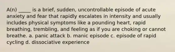 A(n) _____ is a brief, sudden, uncontrollable episode of acute anxiety and fear that rapidly escalates in intensity and usually includes physical symptoms like a pounding heart, rapid breathing, trembling, and feeling as if you are choking or cannot breathe. a. panic attack b. manic episode c. episode of rapid cycling d. dissociative experience