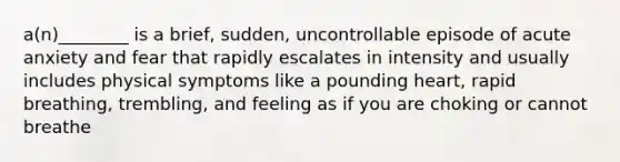 a(n)________ is a brief, sudden, uncontrollable episode of acute anxiety and fear that rapidly escalates in intensity and usually includes physical symptoms like a pounding heart, rapid breathing, trembling, and feeling as if you are choking or cannot breathe