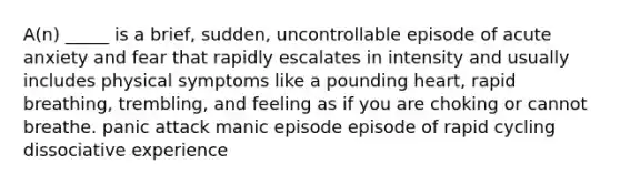 A(n) _____ is a brief, sudden, uncontrollable episode of acute anxiety and fear that rapidly escalates in intensity and usually includes physical symptoms like a pounding heart, rapid breathing, trembling, and feeling as if you are choking or cannot breathe. panic attack manic episode episode of rapid cycling dissociative experience