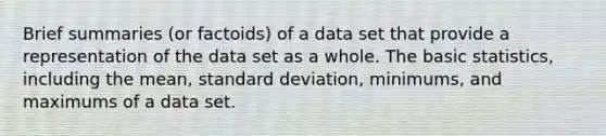 Brief summaries (or factoids) of a data set that provide a representation of the data set as a whole. The basic statistics, including the mean, standard deviation, minimums, and maximums of a data set.