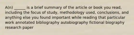 A(n) ______ is a brief summary of the article or book you read, including the focus of study, methodology used, conclusions, and anything else you found important while reading that particular work annotated bibliography autobiography fictional biography research paper