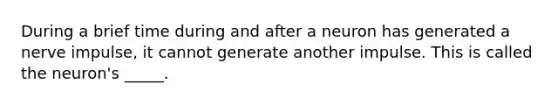 During a brief time during and after a neuron has generated a nerve impulse, it cannot generate another impulse. This is called the neuron's _____.