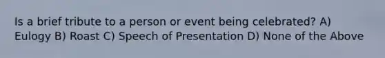 Is a brief tribute to a person or event being celebrated? A) Eulogy B) Roast C) Speech of Presentation D) None of the Above