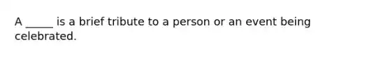 A _____ is a brief tribute to a person or an event being celebrated.