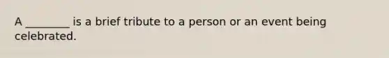 A ________ is a brief tribute to a person or an event being celebrated.