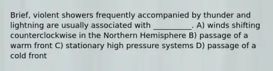 Brief, violent showers frequently accompanied by thunder and lightning are usually associated with __________. A) winds shifting counterclockwise in the Northern Hemisphere B) passage of a warm front C) stationary high pressure systems D) passage of a cold front