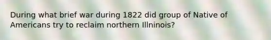 During what brief war during 1822 did group of Native of Americans try to reclaim northern Illninois?