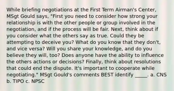 While briefing negotiations at the First Term Airman's Center, MSgt Gould says, "First you need to consider how strong your relationship is with the other people or group involved in the negotiation, and if the process will be fair. Next, think about if you consider what the others say as true. Could they be attempting to deceive you? What do you know that they don't, and vice versa? Will you share your knowledge, and do you believe they will, too? Does anyone have the ability to influence the others actions or decisions? Finally, think about resolutions that could end the dispute. It's important to cooperate while negotiating." MSgt Gould's comments BEST identify _____. a. CNS b. TIPO c. NPSC