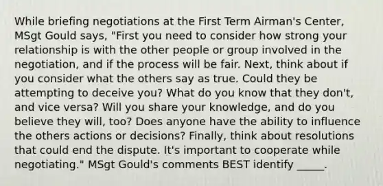 While briefing negotiations at the First Term Airman's Center, MSgt Gould says, "First you need to consider how strong your relationship is with the other people or group involved in the negotiation, and if the process will be fair. Next, think about if you consider what the others say as true. Could they be attempting to deceive you? What do you know that they don't, and vice versa? Will you share your knowledge, and do you believe they will, too? Does anyone have the ability to influence the others actions or decisions? Finally, think about resolutions that could end the dispute. It's important to cooperate while negotiating." MSgt Gould's comments BEST identify _____.