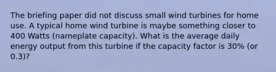 The briefing paper did not discuss small wind turbines for home use. A typical home wind turbine is maybe something closer to 400 Watts (nameplate capacity). What is the average daily energy output from this turbine if the capacity factor is 30% (or 0.3)?