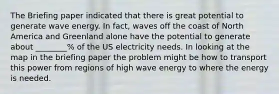 The Briefing paper indicated that there is great potential to generate wave energy. In fact, waves off the coast of North America and Greenland alone have the potential to generate about ________% of the US electricity needs. In looking at the map in the briefing paper the problem might be how to transport this power from regions of high wave energy to where the energy is needed.