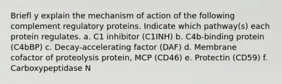 Briefl y explain the mechanism of action of the following complement regulatory proteins. Indicate which pathway(s) each protein regulates. a. C1 inhibitor (C1INH) b. C4b-binding protein (C4bBP) c. Decay-accelerating factor (DAF) d. Membrane cofactor of proteolysis protein, MCP (CD46) e. Protectin (CD59) f. Carboxypeptidase N