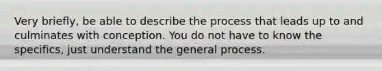 Very briefly, be able to describe the process that leads up to and culminates with conception. You do not have to know the specifics, just understand the general process.