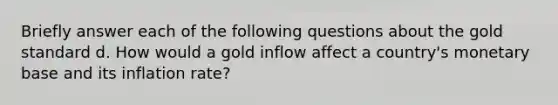 Briefly answer each of the following questions about the gold standard d. How would a gold inflow affect a country's monetary base and its inflation rate?