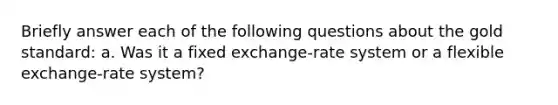 Briefly answer each of the following questions about the gold standard: a. Was it a fixed exchange-rate system or a flexible exchange-rate system?