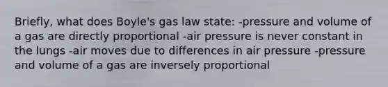 Briefly, what does Boyle's gas law state: -pressure and volume of a gas are directly proportional -air pressure is never constant in the lungs -air moves due to differences in air pressure -pressure and volume of a gas are inversely proportional