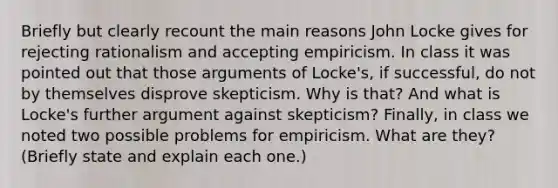 Briefly but clearly recount the main reasons John Locke gives for rejecting rationalism and accepting empiricism. In class it was pointed out that those arguments of Locke's, if successful, do not by themselves disprove skepticism. Why is that? And what is Locke's further argument against skepticism? Finally, in class we noted two possible problems for empiricism. What are they? (Briefly state and explain each one.)