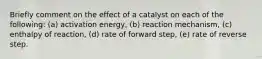 Briefly comment on the effect of a catalyst on each of the following: (a) activation energy, (b) reaction mechanism, (c) enthalpy of reaction, (d) rate of forward step, (e) rate of reverse step.