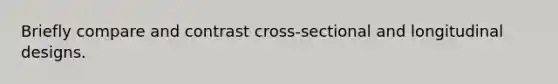 Briefly compare and contrast cross-sectional and longitudinal designs.