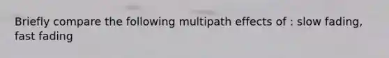 Briefly compare the following multipath effects of : slow fading, fast fading