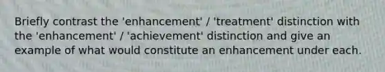 Briefly contrast the 'enhancement' / 'treatment' distinction with the 'enhancement' / 'achievement' distinction and give an example of what would constitute an enhancement under each.