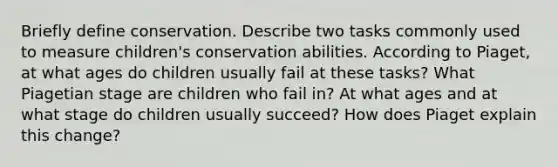 Briefly define conservation. Describe two tasks commonly used to measure children's conservation abilities. According to Piaget, at what ages do children usually fail at these tasks? What Piagetian stage are children who fail in? At what ages and at what stage do children usually succeed? How does Piaget explain this change?