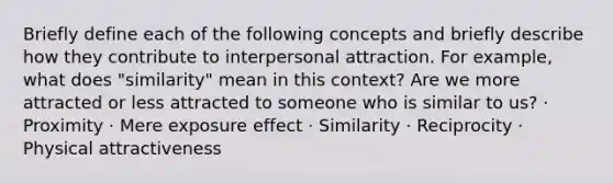 Briefly define each of the following concepts and briefly describe how they contribute to interpersonal attraction. For example, what does "similarity" mean in this context? Are we more attracted or less attracted to someone who is similar to us? · Proximity · Mere exposure effect · Similarity · Reciprocity · Physical attractiveness