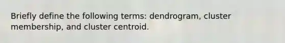 Briefly define the following terms: dendrogram, cluster membership, and cluster centroid.