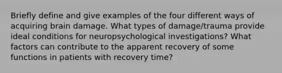 Briefly define and give examples of the four different ways of acquiring brain damage. What types of damage/trauma provide ideal conditions for neuropsychological investigations? What factors can contribute to the apparent recovery of some functions in patients with recovery time?