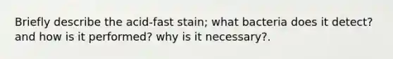 Briefly describe the acid-fast stain; what bacteria does it detect? and how is it performed? why is it necessary?.