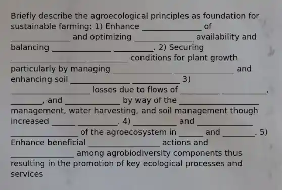 Briefly describe the agroecological principles as foundation for sustainable farming: 1) Enhance _______________ of _______________ and optimizing _______________ availability and balancing _______________ __________. 2) Securing ___________________ __________ conditions for plant growth particularly by managing _______________ _______________ and enhancing soil _______________ ____________ 3) ____________________ losses due to flows of __________ ___________, ________, and ______________ by way of the ____________________ management, water harvesting, and soil management though increased ______ __________. 4) ___________ and ______________ _________________ of the agroecosystem in ______ and ________. 5) Enhance beneficial __________________ actions and ________________ among agrobiodiversity components thus resulting in the promotion of key ecological processes and services