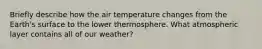 Briefly describe how the air temperature changes from the Earth's surface to the lower thermosphere. What atmospheric layer contains all of our weather?