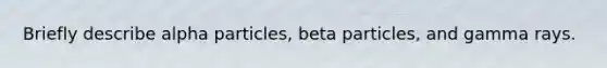 Briefly describe alpha particles, beta particles, and gamma rays.